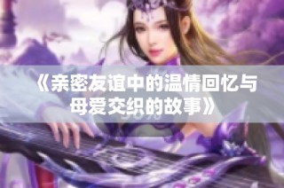 《亲密友谊中的温情回忆与母爱交织的故事》