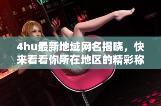 4hu最新地域网名揭晓，快来看看你所在地区的精彩称号吧