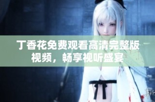 丁香花免费观看高清完整版视频，畅享视听盛宴