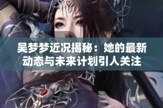 吴梦梦近况揭秘：她的最新动态与未来计划引人关注