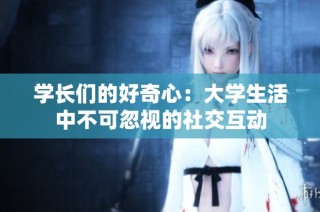 学长们的好奇心：大学生活中不可忽视的社交互动