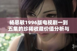 杨思敏1996版电视剧一到五集的珍稀收藏价值分析与回顾