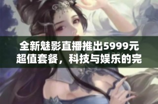 全新魅影直播推出5999元超值套餐，科技与娱乐的完美结合