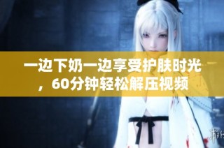 一边下奶一边享受护肤时光，60分钟轻松解压视频