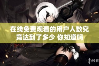 在线免费观看的用户人数究竟达到了多少 你知道吗