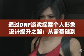 通过DNF游戏探索个人形象设计提升之路：从零基础到专业转变的美学之旅