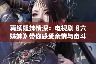 再续姐妹情深：电视剧《六姊妹》带你感受亲情与奋斗的故事