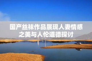 国产丝袜作品展现人妻情感之美与人伦道德探讨
