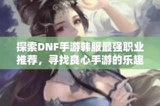 探索DNF手游韩服最强职业推荐，寻找良心手游的乐趣与挑战