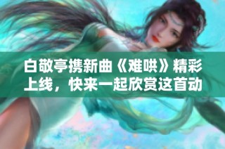 白敬亭携新曲《难哄》精彩上线，快来一起欣赏这首动人歌曲吧！
