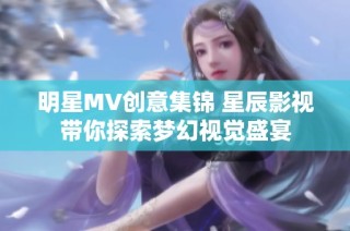 明星MV创意集锦 星辰影视带你探索梦幻视觉盛宴