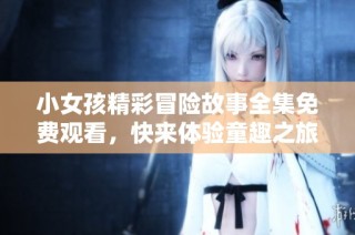 小女孩精彩冒险故事全集免费观看，快来体验童趣之旅