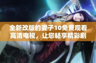 全新改版的妻子10免费观看高清电视，让您畅享精彩剧情