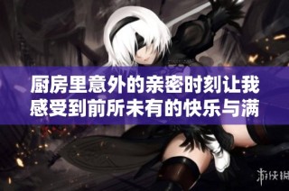 厨房里意外的亲密时刻让我感受到前所未有的快乐与满足