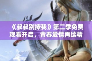 《叔叔别撩我》第二季免费观看开启，青春爱情再续精彩故事