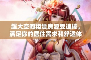 超大空间租赁房源受追捧，满足你的居住需求和舒适体验