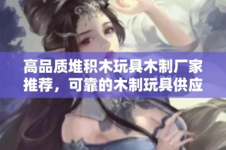 高品质堆积木玩具木制厂家推荐，可靠的木制玩具供应商与企业信息分享