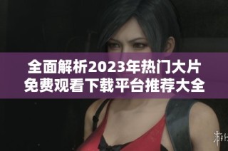 全面解析2023年热门大片免费观看下载平台推荐大全