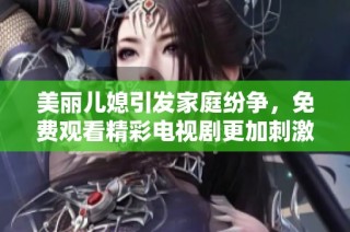 美丽儿媳引发家庭纷争，免费观看精彩电视剧更加刺激好看