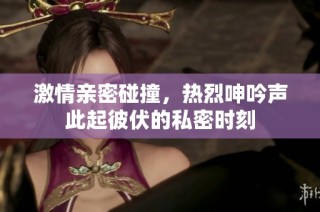激情亲密碰撞，热烈呻吟声此起彼伏的私密时刻