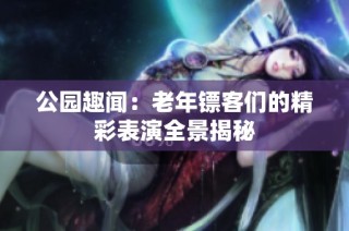 公园趣闻：老年镖客们的精彩表演全景揭秘