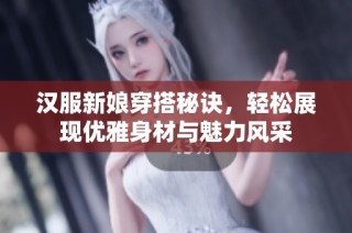 汉服新娘穿搭秘诀，轻松展现优雅身材与魅力风采