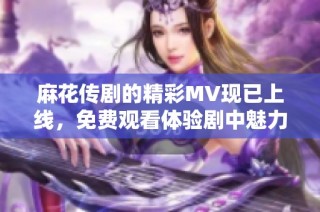 麻花传剧的精彩MV现已上线，免费观看体验剧中魅力与精彩瞬间