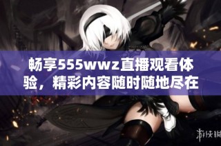 畅享555wwz直播观看体验，精彩内容随时随地尽在掌握