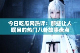 今日吃瓜网热评：那些让人瞩目的热门八卦故事盘点