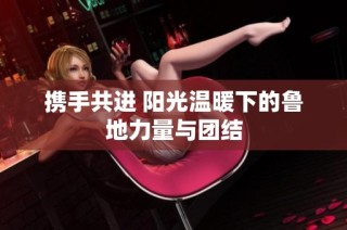 携手共进 阳光温暖下的鲁地力量与团结