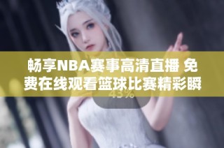 畅享NBA赛事高清直播 免费在线观看篮球比赛精彩瞬间