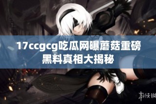 17ccgcg吃瓜网曝蘑菇重磅黑料真相大揭秘