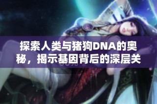 探索人类与猪狗DNA的奥秘，揭示基因背后的深层关系