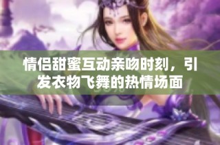 情侣甜蜜互动亲吻时刻，引发衣物飞舞的热情场面