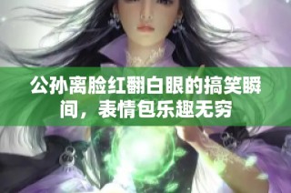 公孙离脸红翻白眼的搞笑瞬间，表情包乐趣无穷
