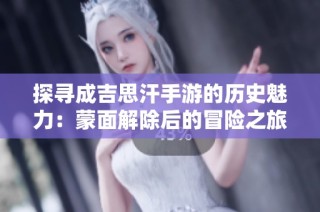 探寻成吉思汗手游的历史魅力：蒙面解除后的冒险之旅