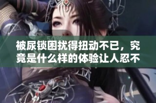 被尿锁困扰得扭动不已，究竟是什么样的体验让人忍不住哭泣
