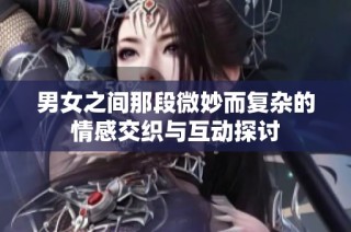 男女之间那段微妙而复杂的情感交织与互动探讨