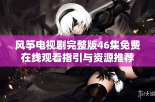 风筝电视剧完整版46集免费在线观看指引与资源推荐