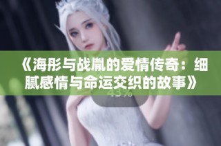 《海彤与战胤的爱情传奇：细腻感情与命运交织的故事》