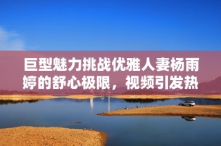 巨型魅力挑战优雅人妻杨雨婷的舒心极限，视频引发热议
