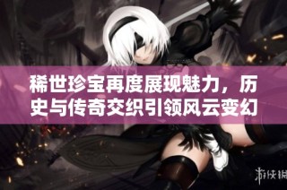 稀世珍宝再度展现魅力，历史与传奇交织引领风云变幻的全新篇章