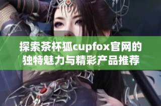 探索茶杯狐cupfox官网的独特魅力与精彩产品推荐