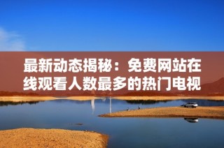 最新动态揭秘：免费网站在线观看人数最多的热门电视剧推荐