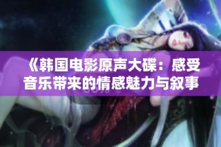 《韩国电影原声大碟：感受音乐带来的情感魅力与叙事深度》