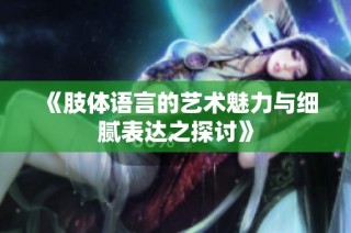 《肢体语言的艺术魅力与细腻表达之探讨》