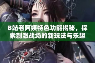 B站老阿姨特色功能揭秘，探索刺激战场的新玩法与乐趣