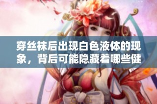 穿丝袜后出现白色液体的现象，背后可能隐藏着哪些健康秘密？
