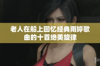 老人在船上回忆经典雨婷歌曲的十首绝美旋律