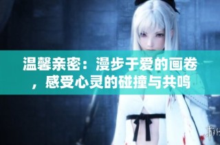 温馨亲密：漫步于爱的画卷，感受心灵的碰撞与共鸣